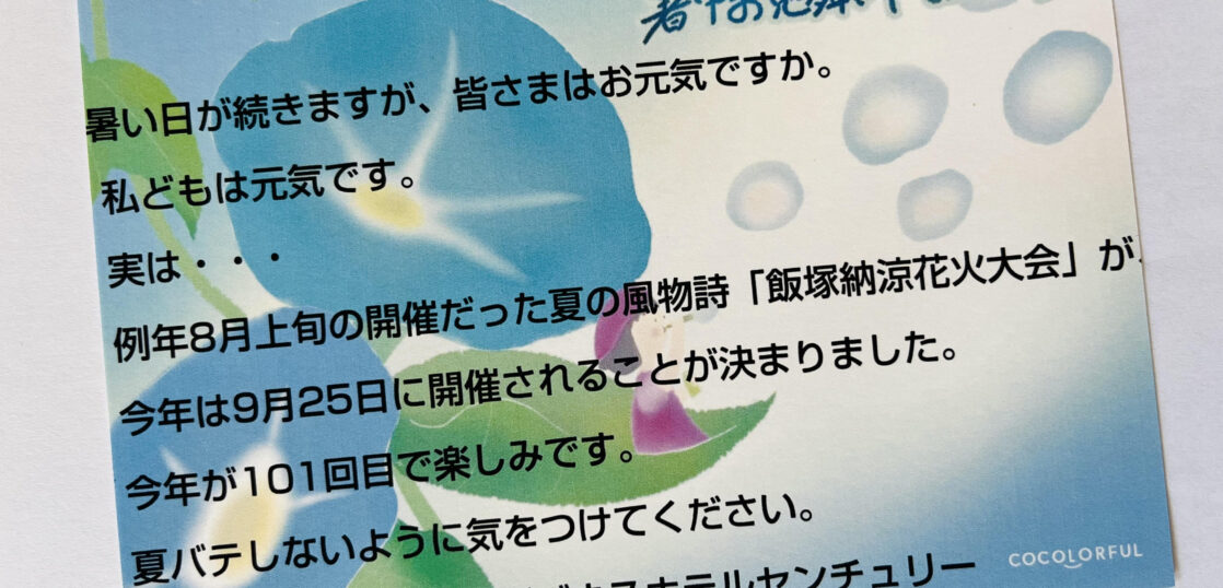 暑い日が続きますが、皆さまはお元気ですか。 私どもは元気です。 実は・・・ 例年8月上旬の開催だった夏の風物詩「飯塚納涼花火大会」が今年は9月25日に開催されることが決まりました。 今年が101回目で楽しみです。 夏バテしないように気をつけてください。 令和七年　盛夏　ビジネスホテルセンチュリー